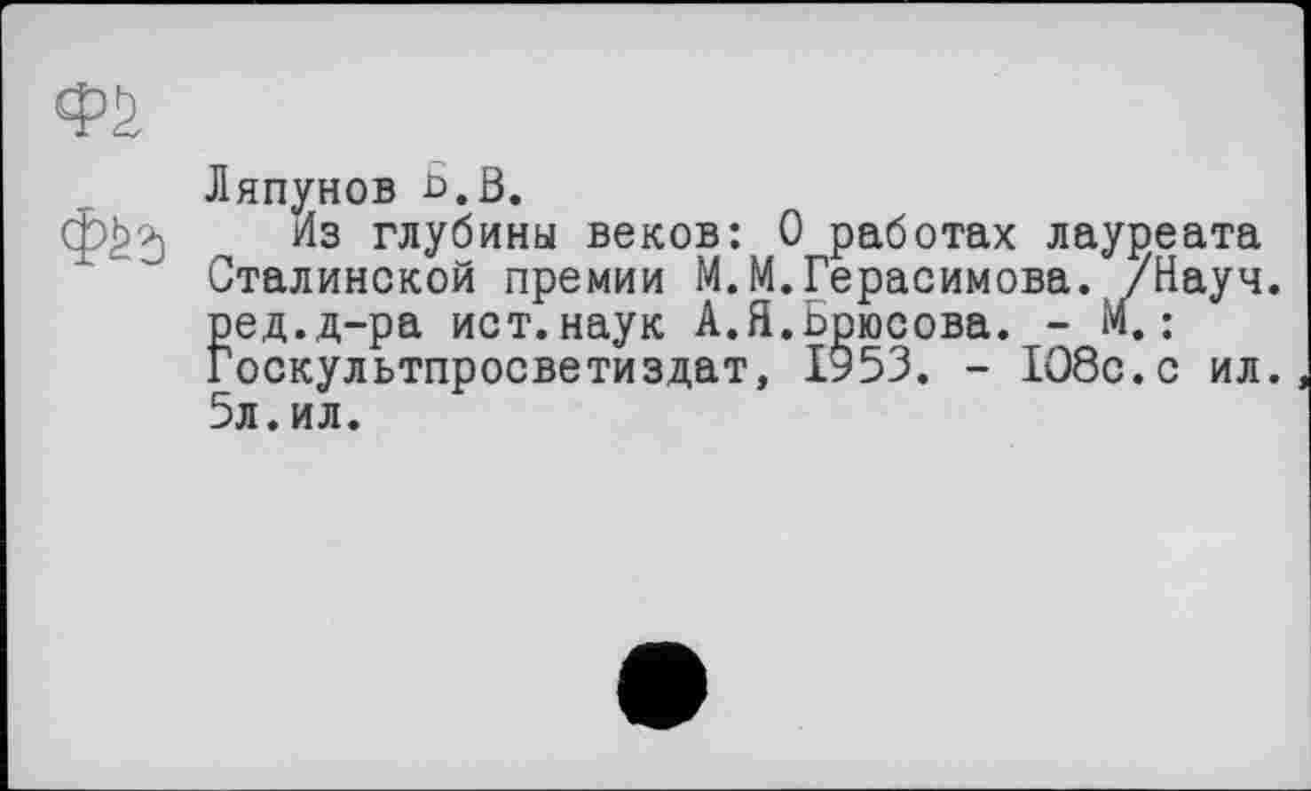 ﻿Ляпунов Б. В.
Из глубины веков: 0 работах лауреата Сталинской премии М.М.Герасимова. /Науч, ред.д-ра ист.наук А.Я.Брюсова. - М.: Госкультпросветиздат, 1953. - 108с.с ил. 5л.ил.